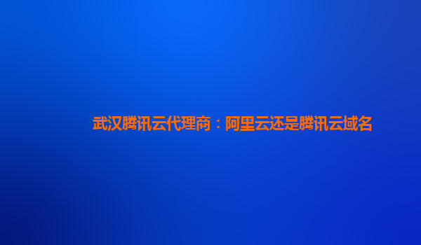 武汉腾讯云代理商：阿里云还是腾讯云域名