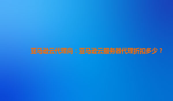 亚马逊云代理商：亚马逊云服务器代理折扣多少？