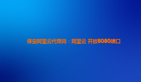保定阿里云代理商：阿里云 开放8080端口