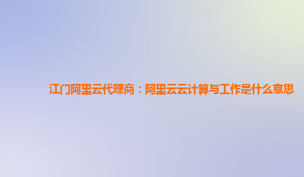 江门阿里云代理商：阿里云云计算与工作是什么意思