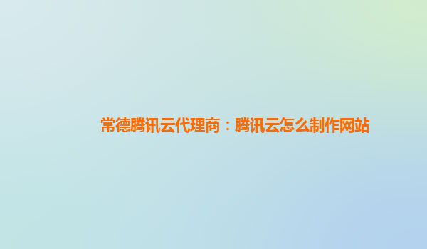 常德腾讯云代理商：腾讯云怎么制作网站