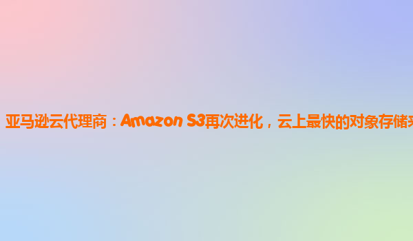 亚马逊云代理商：Amazon S3再次进化，云上最快的对象存储来了