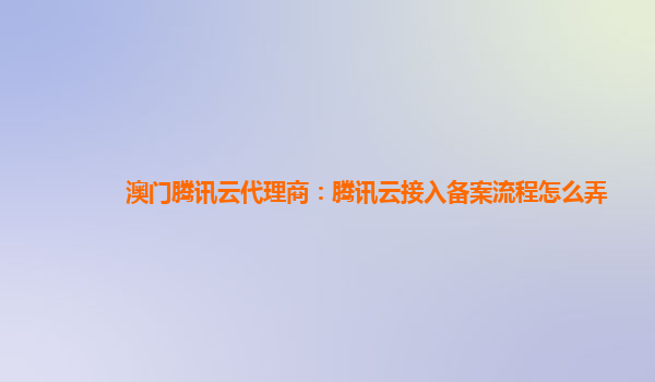澳门腾讯云代理商：腾讯云接入备案流程怎么弄