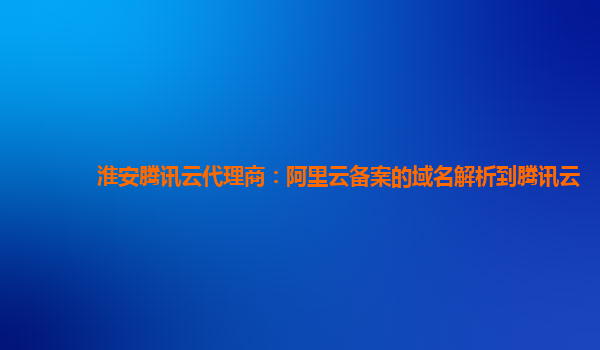 淮安腾讯云代理商：阿里云备案的域名解析到腾讯云