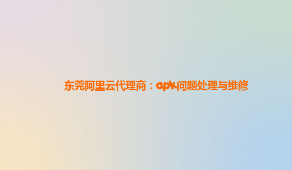 东莞阿里云代理商：apk问题处理与维修