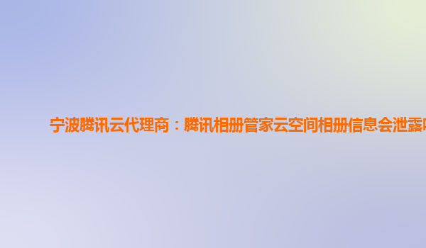 宁波腾讯云代理商：腾讯相册管家云空间相册信息会泄露吗