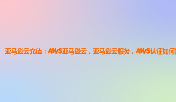 亚马逊云充值：AWS亚马逊云，亚马逊云服务，AWS认证如何操作？