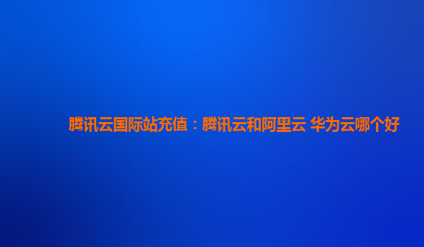 腾讯云国际站充值：腾讯云和阿里云 华为云哪个好