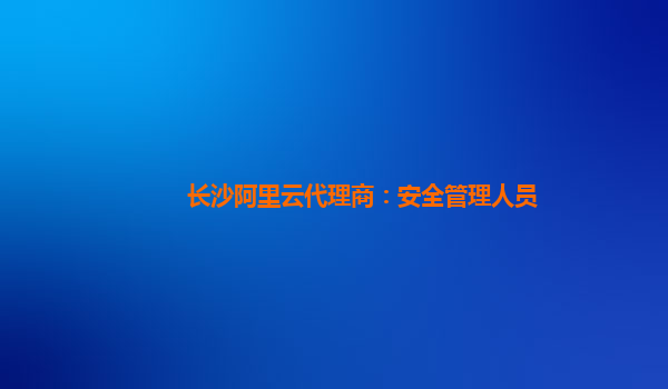 长沙阿里云代理商：安全管理人员