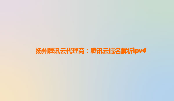 扬州腾讯云代理商：腾讯云域名解析ipv4