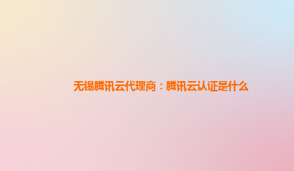 无锡腾讯云代理商：腾讯云认证是什么