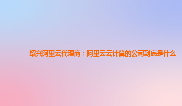 绍兴阿里云代理商：阿里云云计算的公司到底是什么