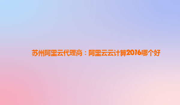 苏州阿里云代理商：阿里云云计算2016哪个好