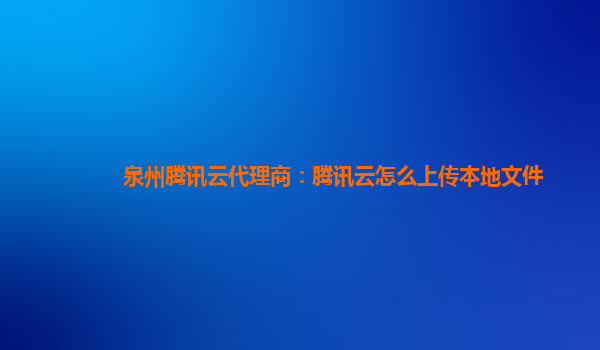 泉州腾讯云代理商：腾讯云怎么上传本地文件