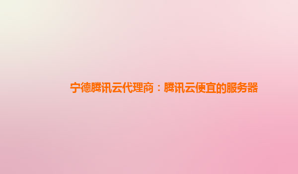 宁德腾讯云代理商：腾讯云便宜的服务器