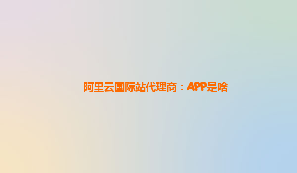 阿里云国际站代理商：APP是啥