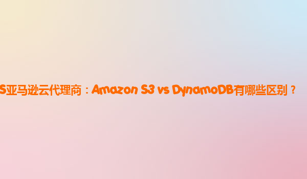 AWS亚马逊云代理商：Amazon S3 vs DynamoDB有哪些区别？