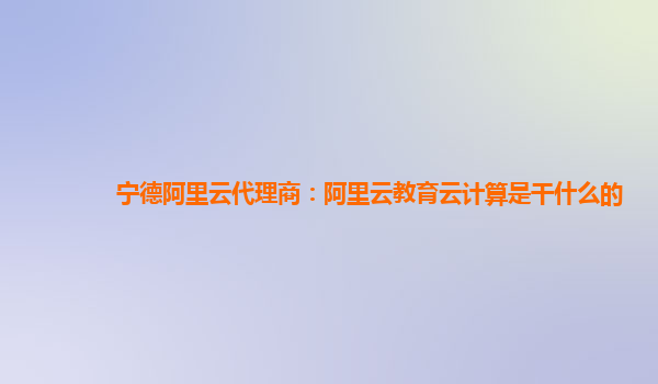 宁德阿里云代理商：阿里云教育云计算是干什么的