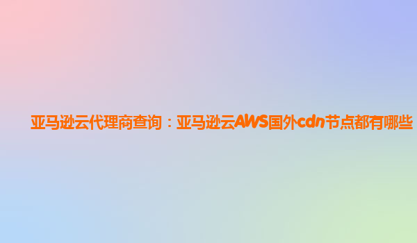 亚马逊云代理商查询：亚马逊云AWS国外cdn节点都有哪些？