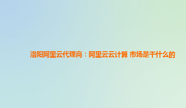 洛阳阿里云代理商：阿里云云计算 市场是干什么的