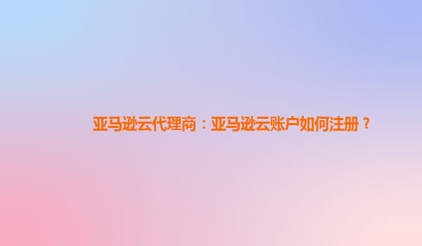 亚马逊云代理商：亚马逊云账户如何注册？