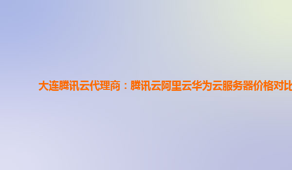 大连腾讯云代理商：腾讯云阿里云华为云服务器价格对比