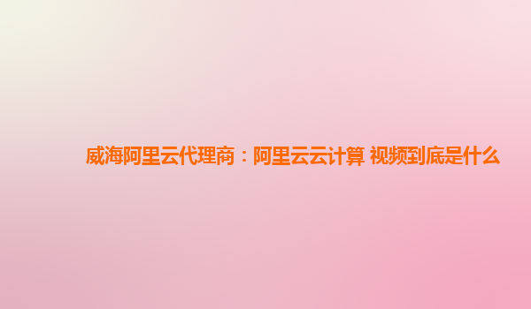 威海阿里云代理商：阿里云云计算 视频到底是什么