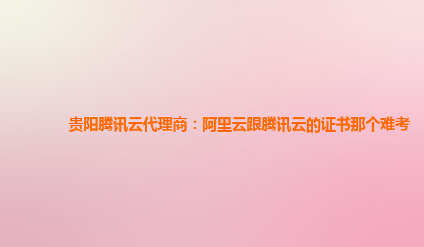 贵阳腾讯云代理商：阿里云跟腾讯云的证书那个难考