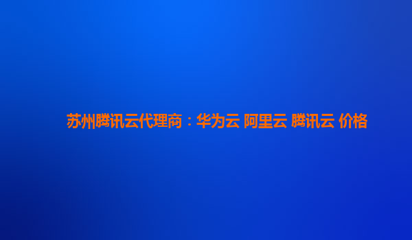 苏州腾讯云代理商：华为云 阿里云 腾讯云 价格