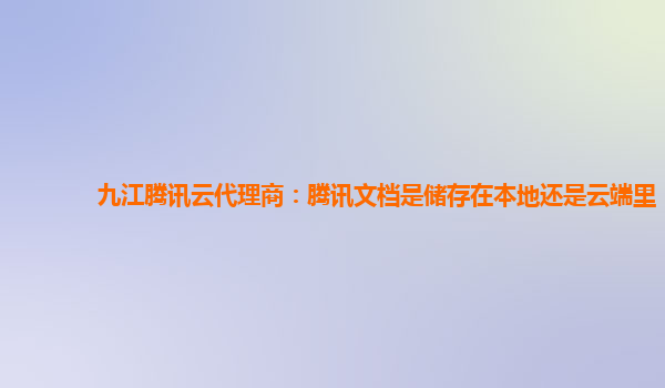 九江腾讯云代理商：腾讯文档是储存在本地还是云端里