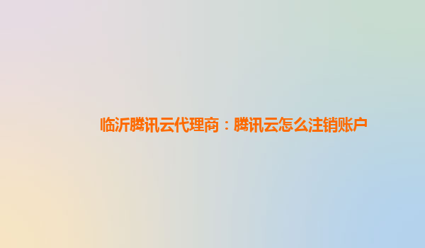 临沂腾讯云代理商：腾讯云怎么注销账户