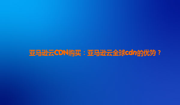 亚马逊云CDN购买：亚马逊云全球cdn的优势？