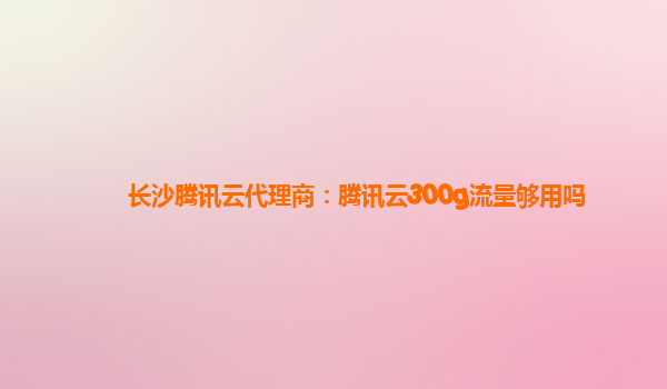 长沙腾讯云代理商：腾讯云300g流量够用吗