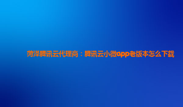 菏泽腾讯云代理商：腾讯云小微app老版本怎么下载