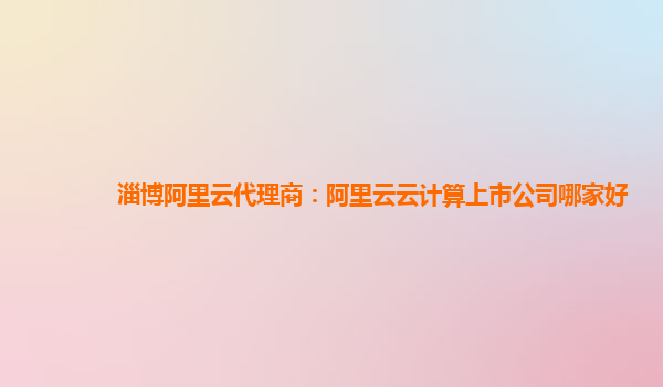 淄博阿里云代理商：阿里云云计算上市公司哪家好