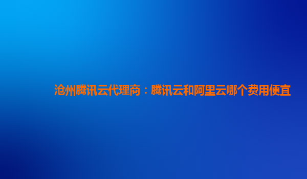 沧州腾讯云代理商：腾讯云和阿里云哪个费用便宜