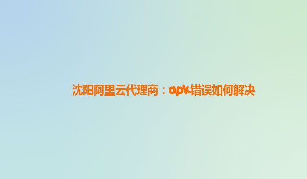 沈阳阿里云代理商：apk错误如何解决