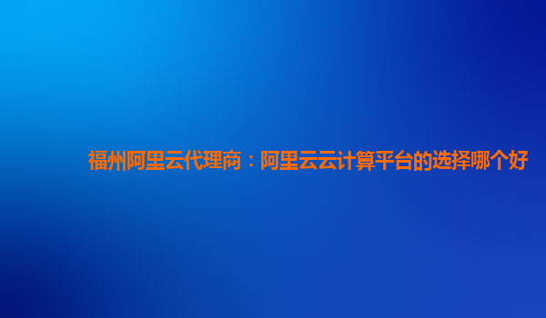 福州阿里云代理商：阿里云云计算平台的选择哪个好
