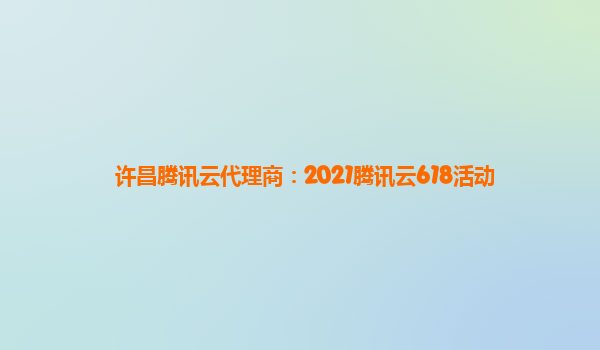许昌腾讯云代理商：2021腾讯云618活动