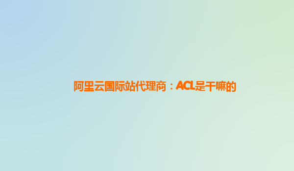 阿里云国际站代理商：ACL是干嘛的