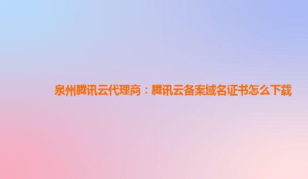 泉州腾讯云代理商：腾讯云备案域名证书怎么下载
