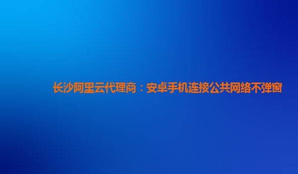长沙阿里云代理商：安卓手机连接公共网络不弹窗