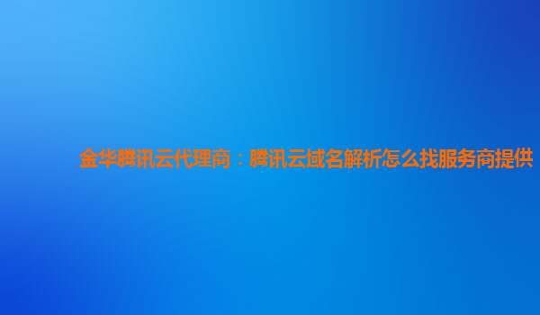 金华腾讯云代理商：腾讯云域名解析怎么找服务商提供
