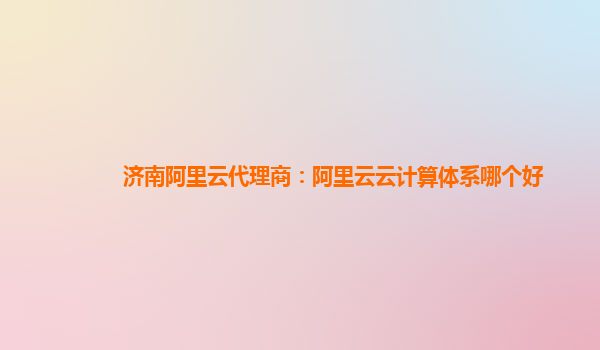 济南阿里云代理商：阿里云云计算体系哪个好