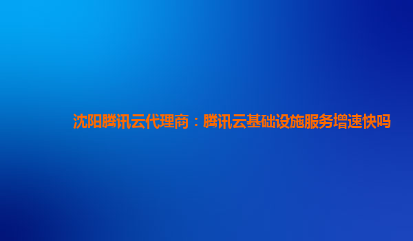沈阳腾讯云代理商：腾讯云基础设施服务增速快吗