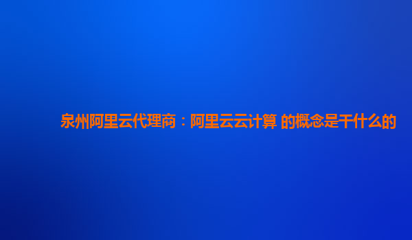 泉州阿里云代理商：阿里云云计算 的概念是干什么的