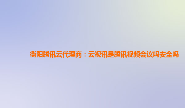 衡阳腾讯云代理商：云视讯是腾讯视频会议吗安全吗