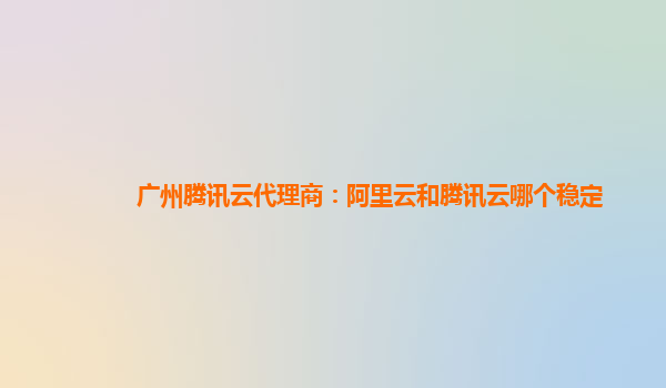 广州腾讯云代理商：阿里云和腾讯云哪个稳定