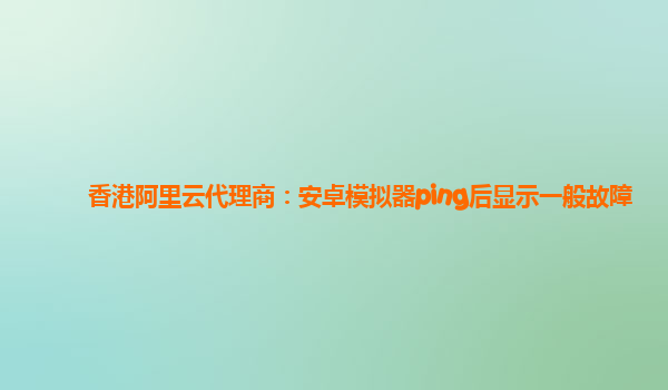 香港阿里云代理商：安卓模拟器ping后显示一般故障