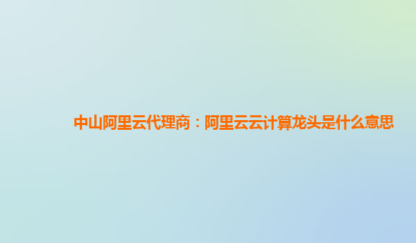 中山阿里云代理商：阿里云云计算龙头是什么意思